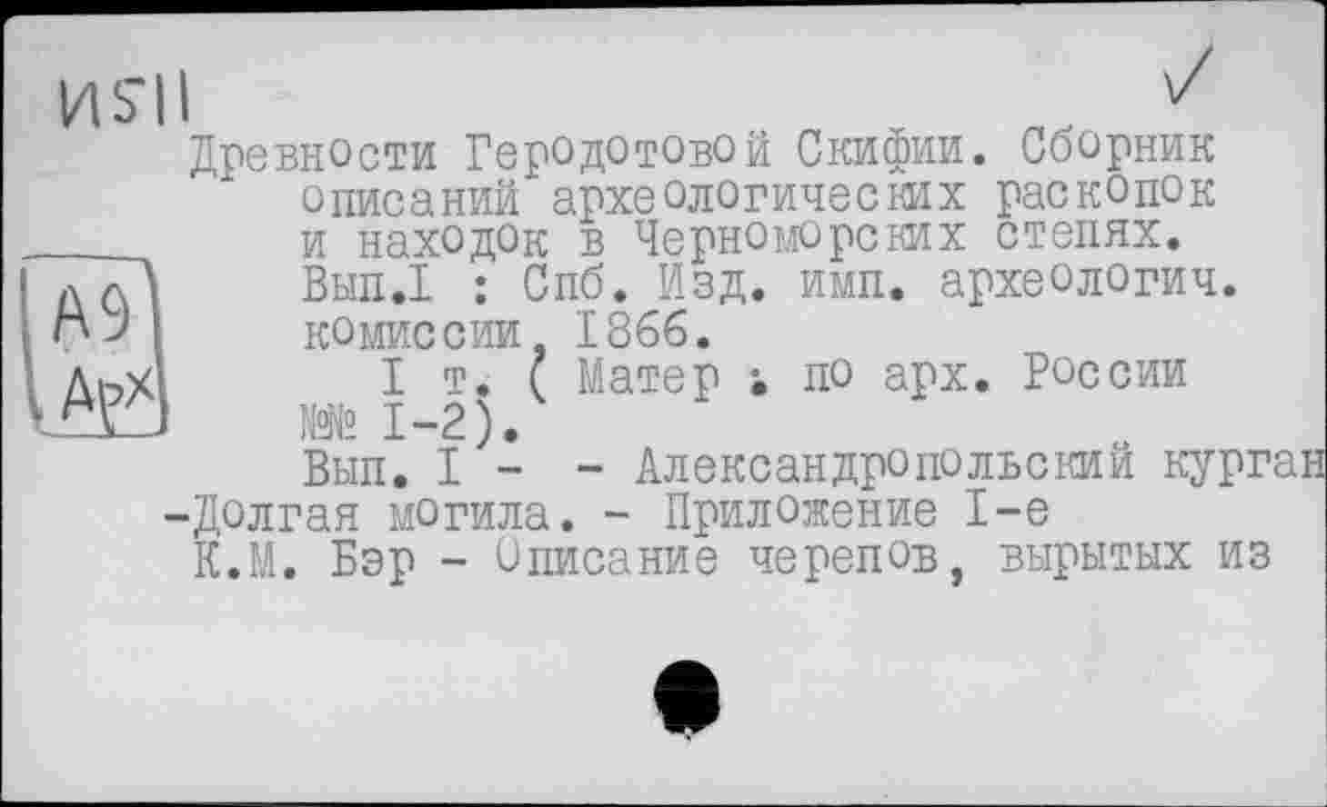 ﻿А9 Арх
HS’II	v
Древности Геродотовой Скифии. Сборник описаний археологических раскопок и находок в Черноморских степях. Вып.1 : Спб. Изд. имп. археологии, комиссии 1866.
I т. ( Матер ; по арх. России №№ 1-2).
Вып. I - - Александропольский курган
-Долгая могила. - Приложение 1-е
К.М. Бэр - Списание черепов, вырытых из